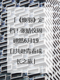 《焕羽》定档！张婧仪周翊然6月19日共赴青春成长之旅