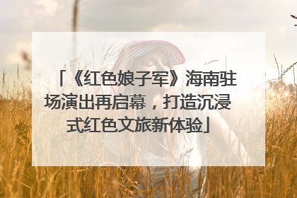 《红色娘子军》海南驻场演出再启幕，打造沉浸式红色文旅新体验