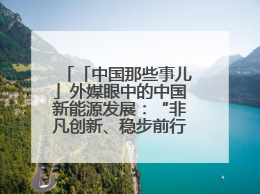 「中国那些事儿」外媒眼中的中国新能源发展：“非凡创新、稳步前行、需求侧强劲”
