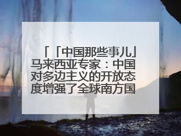 「中国那些事儿」马来西亚专家：中国对多边主义的开放态度增强了全球南方国家的力量