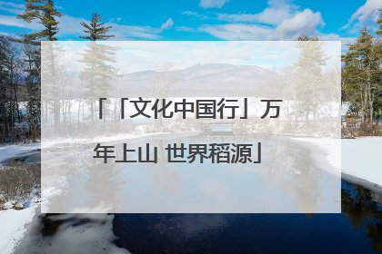「文化中国行」万年上山 世界稻源