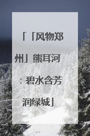 「风物郑州」熊耳河：碧水含芳润绿城