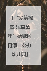 “爱筑摇篮 乐享童年”德城区再添一公办幼儿园