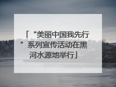 “美丽中国我先行”系列宣传活动在黑河水源地举行