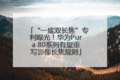 “一底双长焦”专利曝光！华为Pura 80系列有望重写影像长焦规则