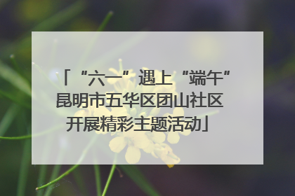 “六一”遇上“端午” 昆明市五华区团山社区开展精彩主题活动