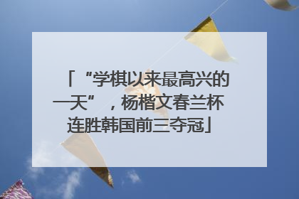 “学棋以来最高兴的一天”，杨楷文春兰杯连胜韩国前三夺冠