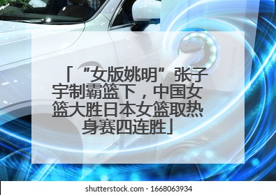 “女版姚明”张子宇制霸篮下，中国女篮大胜日本女篮取热身赛四连胜