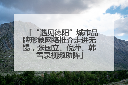 “遇见德阳”城市品牌形象网络推介走进无锡，张国立、倪萍、韩雪录视频助阵