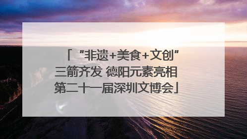 “非遗+美食+文创”三箭齐发 德阳元素亮相第二十一届深圳文博会