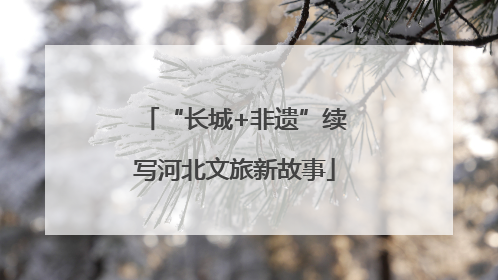 “长城+非遗”续写河北文旅新故事