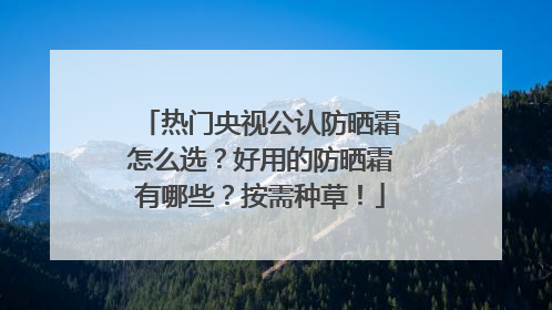 热门央视公认防晒霜怎么选？好用的防晒霜有哪些？按需种草！