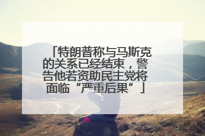 特朗普称与马斯克的关系已经结束，警告他若资助民主党将面临“严重后果”