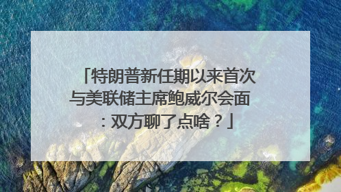 特朗普新任期以来首次与美联储主席鲍威尔会面：双方聊了点啥？