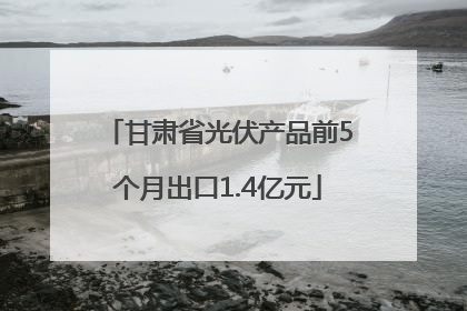 甘肃省光伏产品前5个月出口1.4亿元