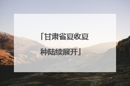 甘肃省夏收夏种陆续展开