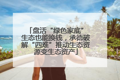 盘活“绿色家底” 生态也能换钱，承德破解“四难”推动生态资源变生态资产