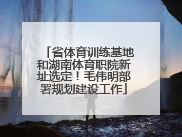 省体育训练基地和湖南体育职院新址选定！毛伟明部署规划建设工作