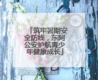 筑牢暑期安全防线，东阿公安护航青少年健康成长