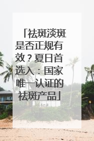 祛斑淡斑是否正规有效？夏日首选入：国家唯一认证的祛斑产品