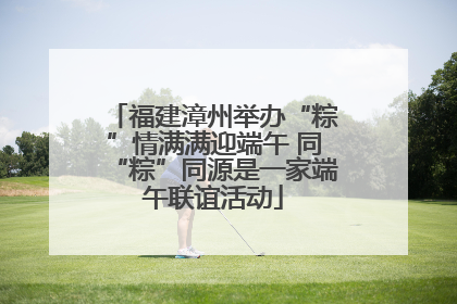 福建漳州举办“粽”情满满迎端午 同“粽”同源是一家端午联谊活动