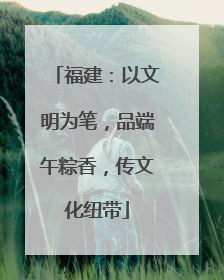 福建：以文明为笔，品端午粽香，传文化纽带
