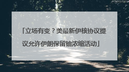 立场有变？美最新伊核协议提议允许伊朗保留铀浓缩活动