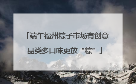 端午福州粽子市场有创意 品类多口味更放“粽”