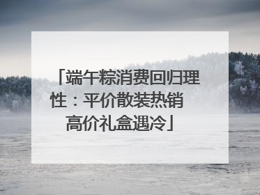 端午粽消费回归理性：平价散装热销 高价礼盒遇冷