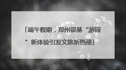 端午假期，郑州银基“游园”新体验引发文旅新热潮
