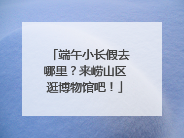 端午小长假去哪里？来崂山区逛博物馆吧！