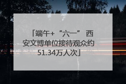 端午+“六一” 西安文博单位接待观众约51.34万人次