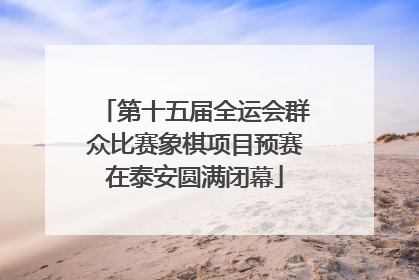 第十五届全运会群众比赛象棋项目预赛在泰安圆满闭幕