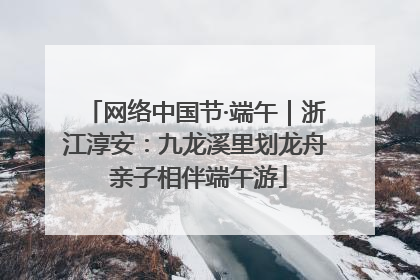 网络中国节·端午｜浙江淳安：九龙溪里划龙舟 亲子相伴端午游