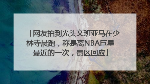 网友拍到光头文班亚马在少林寺晨跑，称是离NBA巨星最近的一次，景区回应