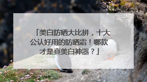 美白防晒大比拼，十大公认好用的防晒霜！哪款才是真美白神器？