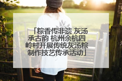 粽香传非遗 灰汤承古韵 杭州余杭四岭村开展传统灰汤粽制作技艺传承活动