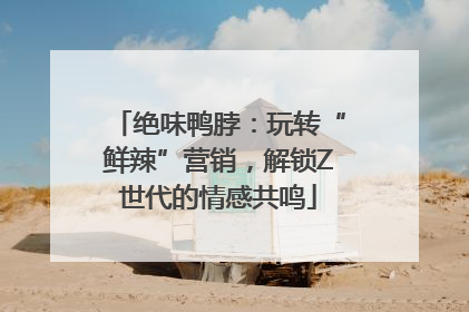 绝味鸭脖：玩转“鲜辣”营销，解锁Z世代的情感共鸣