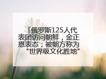 俄罗斯125人代表团访问朝鲜，金正恩表态；被朝方称为“世界级文化胜地”的旅游区，将首次接待俄游客