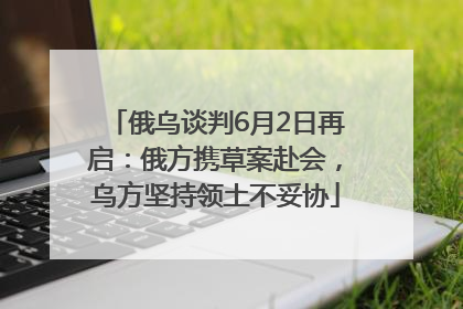 俄乌谈判6月2日再启：俄方携草案赴会，乌方坚持领土不妥协