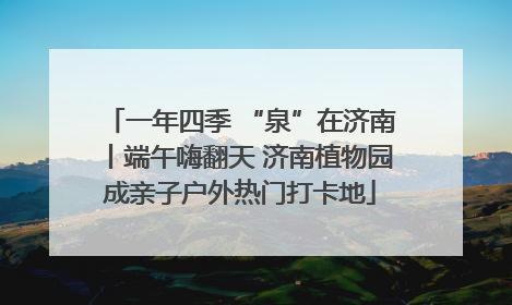 一年四季 “泉”在济南丨端午嗨翻天 济南植物园成亲子户外热门打卡地