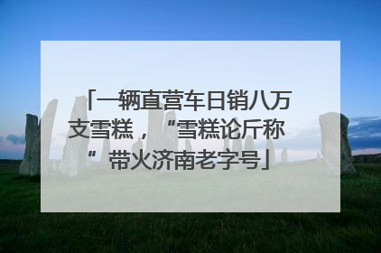 一辆直营车日销八万支雪糕，“雪糕论斤称”带火济南老字号