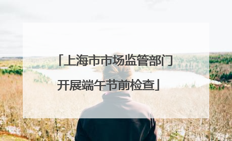 上海市市场监管部门开展端午节前检查