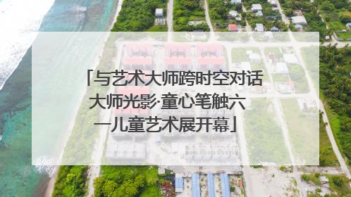 与艺术大师跨时空对话 大师光影·童心笔触六一儿童艺术展开幕