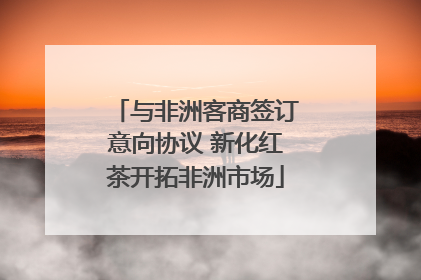 与非洲客商签订意向协议 新化红茶开拓非洲市场