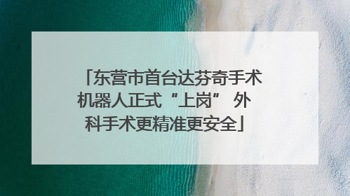 东营市首台达芬奇手术机器人正式“上岗” 外科手术更精准更安全
