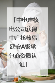 中电建核电公司获得中广核核岛建安A级承包商资质认证