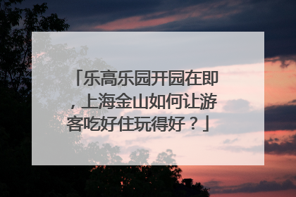 乐高乐园开园在即，上海金山如何让游客吃好住玩得好？