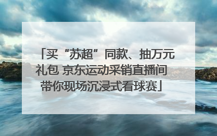 买“苏超”同款、抽万元礼包 京东运动采销直播间带你现场沉浸式看球赛
