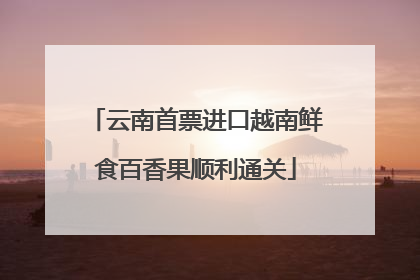 云南首票进口越南鲜食百香果顺利通关